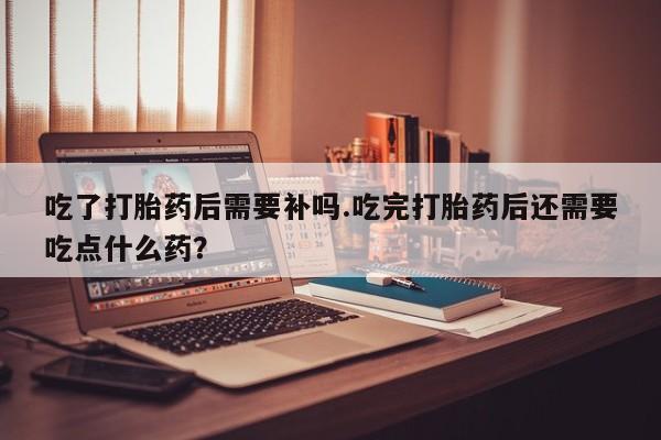 流产药在线付款吃了打胎药后需要补吗.吃完打胎药后还需要吃点什么药？