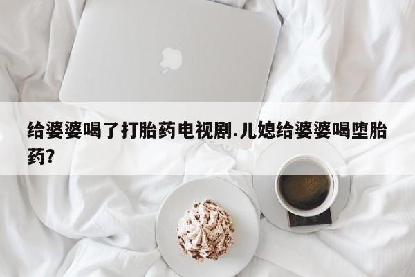 流产药在线付款给婆婆喝了打胎药电视剧.儿媳给婆婆喝堕胎药？