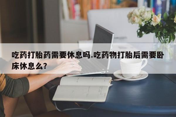 流产药在线付款吃药打胎药需要休息吗.吃药物打胎后需要卧床休息么？