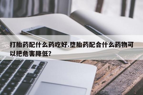 流产药在线付款打胎药配什么药吃好.堕胎药配合什么药物可以把危害降低？
