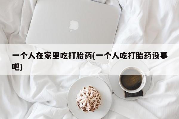 流产药在线付款一个人在家里吃打胎药(一个人吃打胎药没事吧)