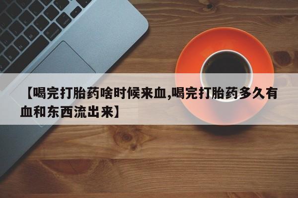 流产药在线付款【喝完打胎药啥时候来血,喝完打胎药多久有血和东西流出来】