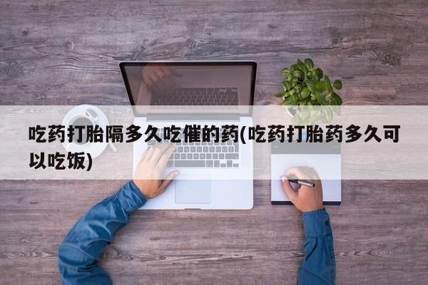 流产药在线付款吃药打胎隔多久吃催的药(吃药打胎药多久可以吃饭)