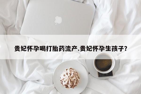 流产药在线付款贵妃怀孕喝打胎药流产.贵妃怀孕生孩子？