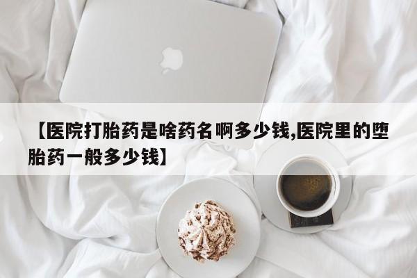 流产药在线付款【医院打胎药是啥药名啊多少钱,医院里的堕胎药一般多少钱】