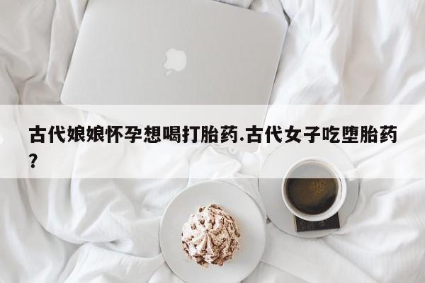 流产药在线付款古代娘娘怀孕想喝打胎药.古代女子吃堕胎药？