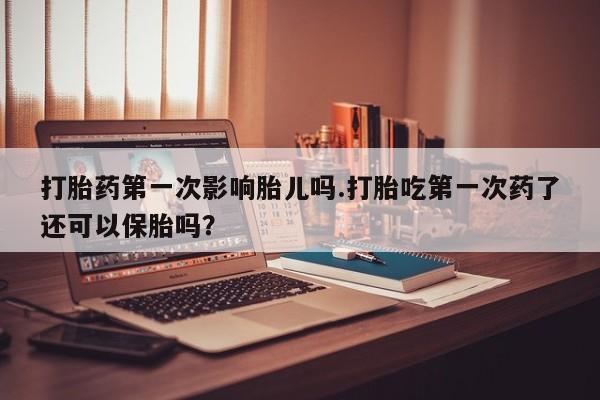 流产药在线付款打胎药第一次影响胎儿吗.打胎吃第一次药了还可以保胎吗?