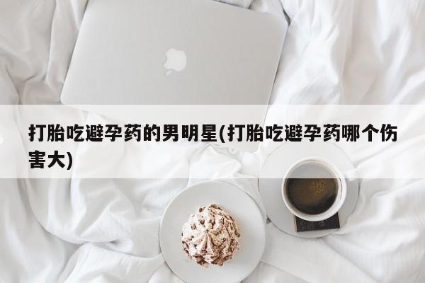 流产药在线付款打胎吃避孕药的男明星(打胎吃避孕药哪个伤害大)