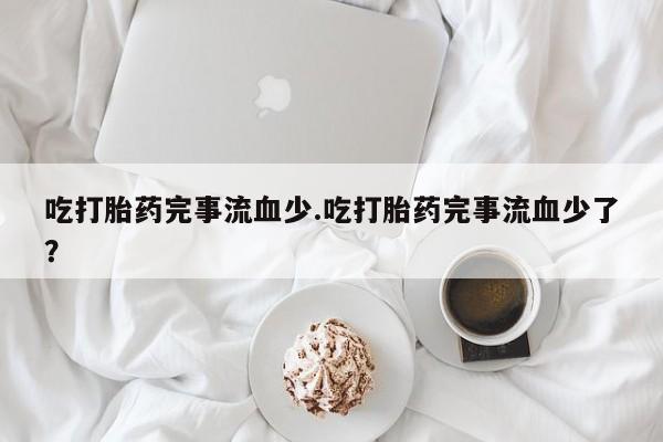 流产药在线付款吃打胎药完事流血少.吃打胎药完事流血少了？