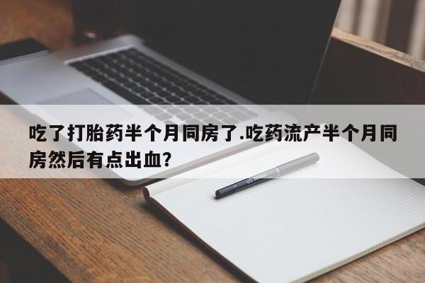 流产药在线付款吃了打胎药半个月同房了.吃药流产半个月同房然后有点出血？