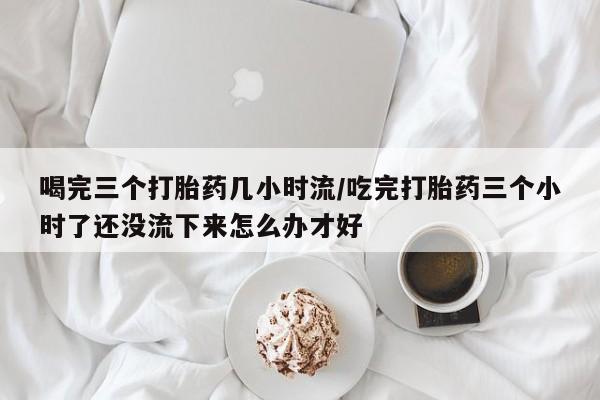 流产药在线付款喝完三个打胎药几小时流/吃完打胎药三个小时了还没流下来怎么办才好