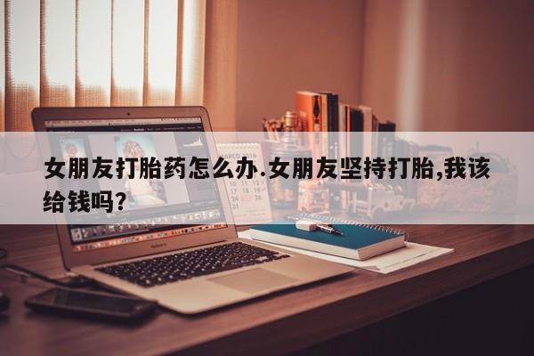 流产药在线付款女朋友打胎药怎么办.女朋友坚持打胎,我该给钱吗？