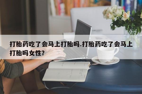 流产药在线付款打胎药吃了会马上打胎吗.打胎药吃了会马上打胎吗女性？