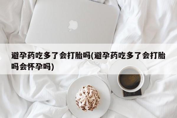 流产药在线付款避孕药吃多了会打胎吗(避孕药吃多了会打胎吗会怀孕吗)