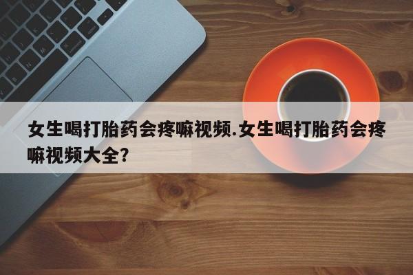 流产药在线付款女生喝打胎药会疼嘛视频.女生喝打胎药会疼嘛视频大全？