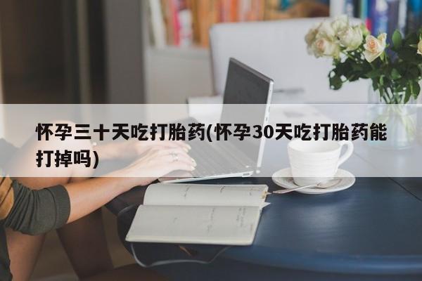 流产药在线付款怀孕三十天吃打胎药(怀孕30天吃打胎药能打掉吗)