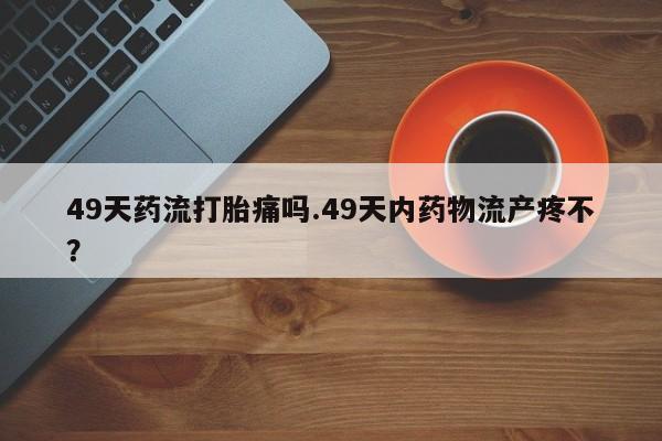 流产药在线付款49天药流打胎痛吗.49天内药物流产疼不？