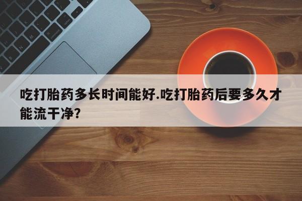 流产药在线付款吃打胎药多长时间能好.吃打胎药后要多久才能流干净？