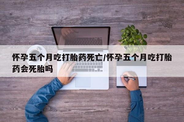流产药在线付款怀孕五个月吃打胎药死亡/怀孕五个月吃打胎药会死胎吗