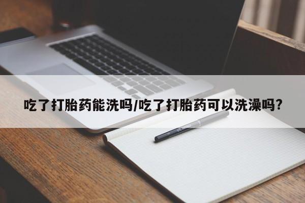 流产药在线付款吃了打胎药能洗吗/吃了打胎药可以洗澡吗?