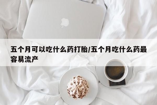 流产药在线付款五个月可以吃什么药打胎/五个月吃什么药最容易流产