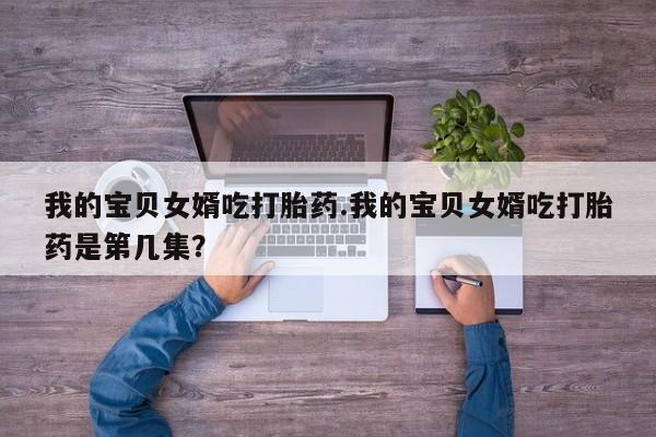 流产药在线付款我的宝贝女婿吃打胎药.我的宝贝女婿吃打胎药是第几集？