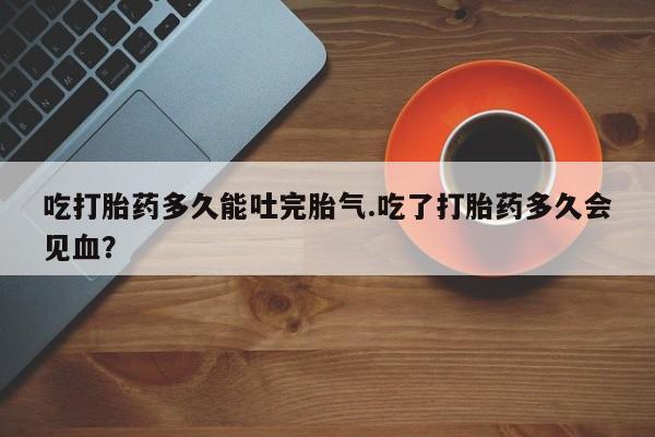 流产药在线付款吃打胎药多久能吐完胎气.吃了打胎药多久会见血？