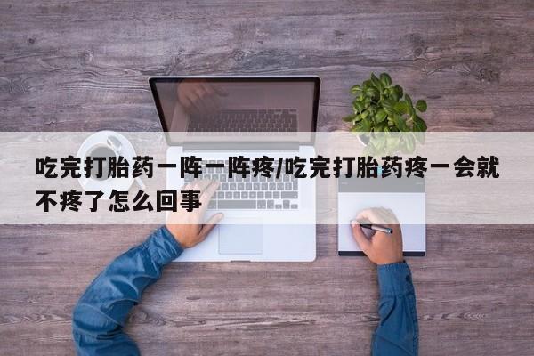 流产药在线付款吃完打胎药一阵一阵疼/吃完打胎药疼一会就不疼了怎么回事