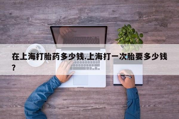 流产药在线付款在上海打胎药多少钱.上海打一次胎要多少钱？