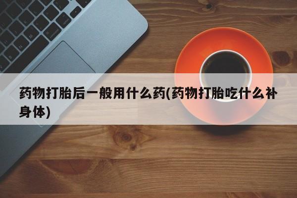 流产药在线付款药物打胎后一般用什么药(药物打胎吃什么补身体)