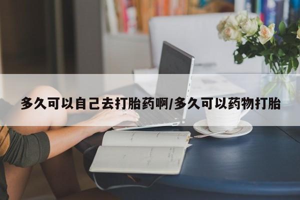 流产药在线付款多久可以自己去打胎药啊/多久可以药物打胎