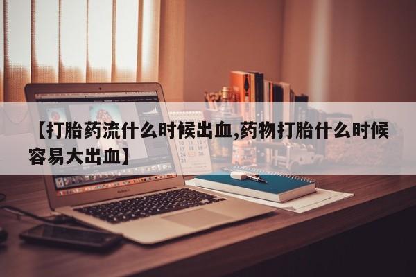 流产药在线付款【打胎药流什么时候出血,药物打胎什么时候容易大出血】