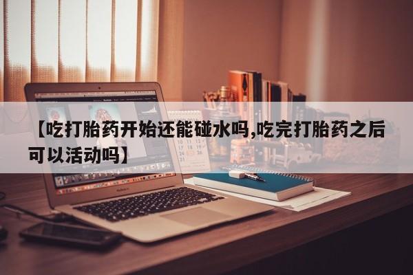 流产药在线付款【吃打胎药开始还能碰水吗,吃完打胎药之后可以活动吗】