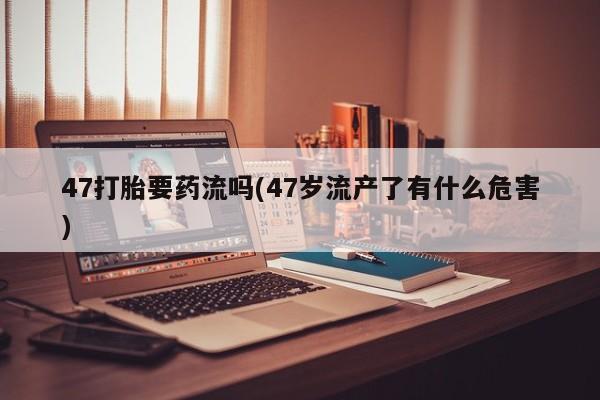 流产药在线付款47打胎要药流吗(47岁流产了有什么危害)