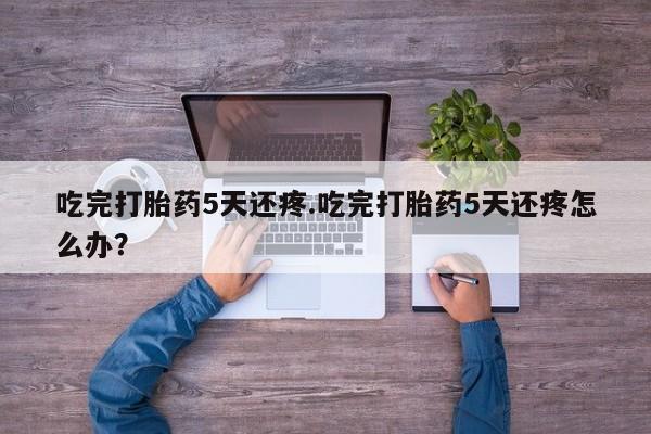 流产药在线付款吃完打胎药5天还疼.吃完打胎药5天还疼怎么办？