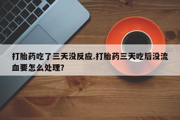 流产药在线付款打胎药吃了三天没反应.打胎药三天吃后没流血要怎么处理？