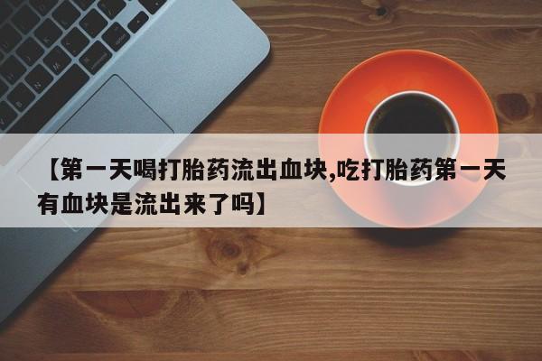 流产药在线付款【第一天喝打胎药流出血块,吃打胎药第一天有血块是流出来了吗】