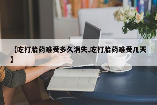 流产药在线付款【吃打胎药难受多久消失,吃打胎药难受几天】