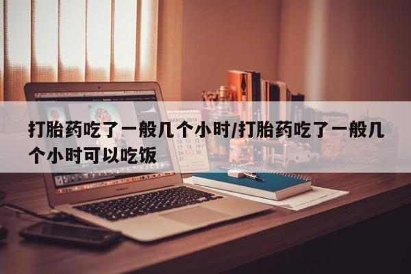 流产药在线付款打胎药吃了一般几个小时/打胎药吃了一般几个小时可以吃饭