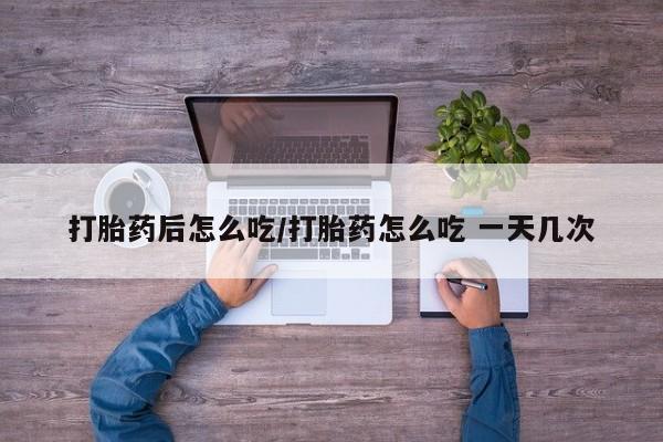 流产药在线付款打胎药后怎么吃/打胎药怎么吃 一天几次