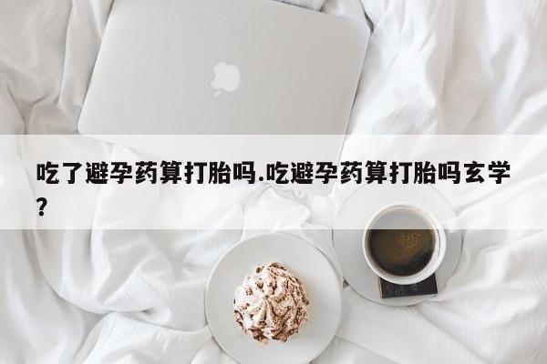 流产药在线付款吃了避孕药算打胎吗.吃避孕药算打胎吗玄学？