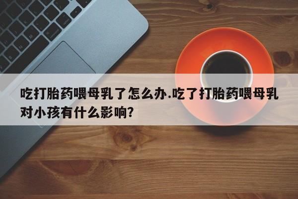 流产药在线付款吃打胎药喂母乳了怎么办.吃了打胎药喂母乳对小孩有什么影响？