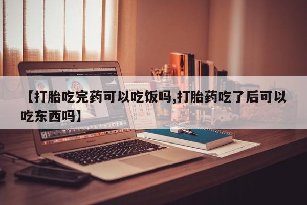 流产药在线付款【打胎吃完药可以吃饭吗,打胎药吃了后可以吃东西吗】
