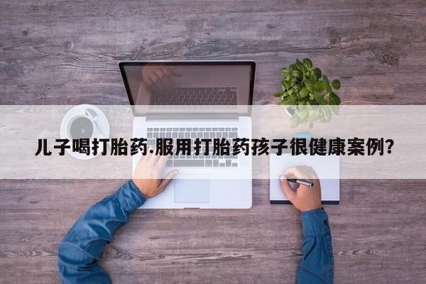流产药在线付款儿子喝打胎药.服用打胎药孩子很健康案例？