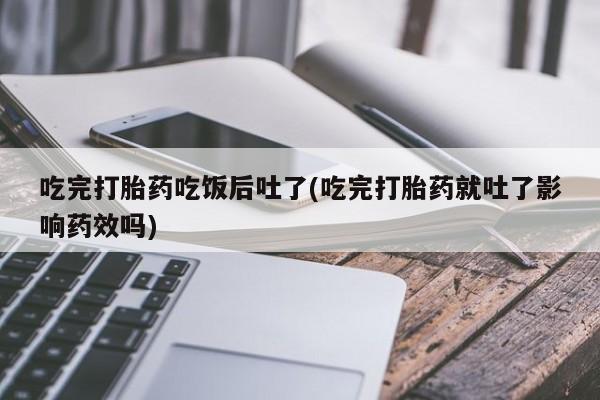 流产药在线付款吃完打胎药吃饭后吐了(吃完打胎药就吐了影响药效吗)