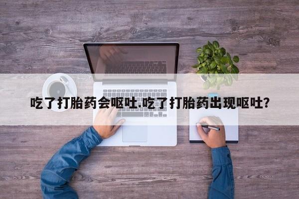 流产药在线付款吃了打胎药会呕吐.吃了打胎药出现呕吐？