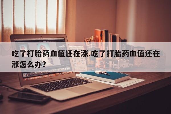 流产药在线付款吃了打胎药血值还在涨.吃了打胎药血值还在涨怎么办？