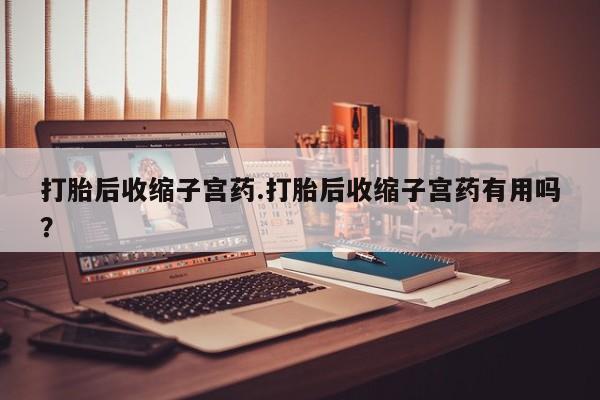 流产药在线付款打胎后收缩子宫药.打胎后收缩子宫药有用吗?