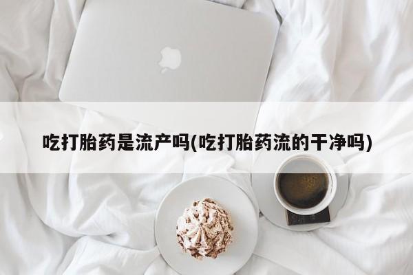 流产药在线付款吃打胎药是流产吗(吃打胎药流的干净吗)