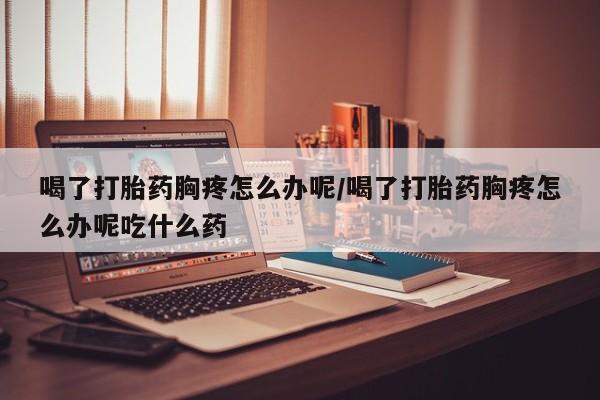 流产药在线付款喝了打胎药胸疼怎么办呢/喝了打胎药胸疼怎么办呢吃什么药